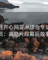 深爱五月开心网亚洲综合专访郑调查员：高能片段幕后故事