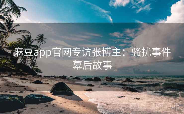 麻豆app官网专访张博主:骚扰事件幕后故事 麻豆app官网专访张博主:骚扰事件幕后故事