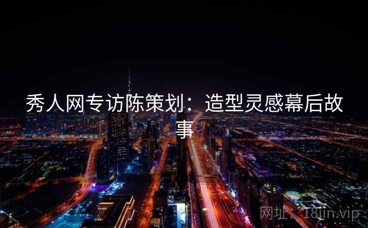 秀人网专访陈策划:造型灵感幕后故事 秀人网专访陈策划:造型灵感幕后故事