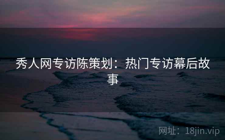 秀人网专访陈策划:热门专访幕后故事 秀人网专访陈策划:热门专访幕后故事