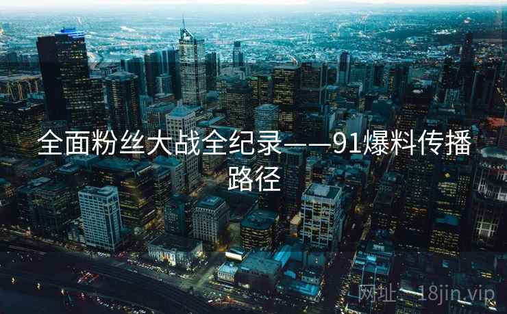 全面粉丝大战全纪录——91爆料传播路径 全面粉丝大战全纪录——91爆料传播路径