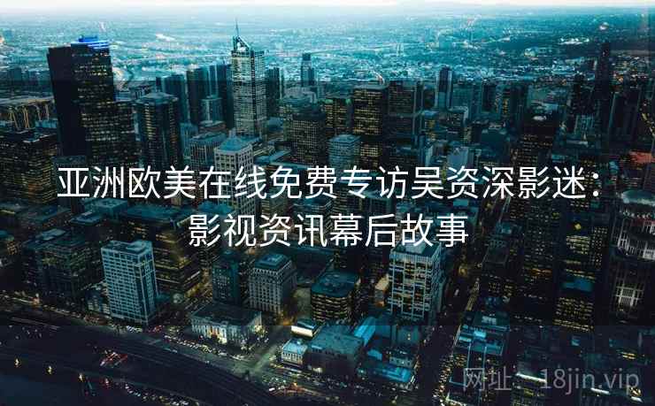 亚洲欧美在线免费专访吴资深影迷:影视资讯幕后故事 亚洲欧美在线免费专访吴资深影迷:影视资讯幕后故事