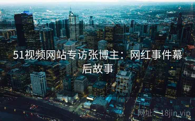 51视频网站专访张博主:网红事件幕后故事 51视频网站专访张博主:网红事件幕后故事