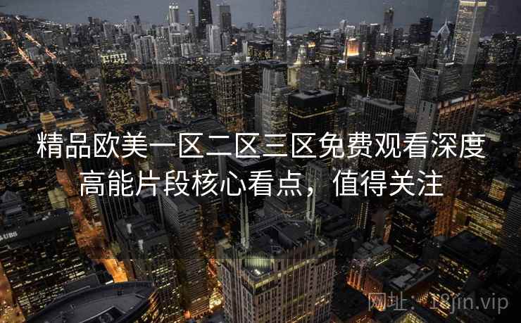 精品欧美一区二区三区免费观看深度高能片段核心看点,值得关注 精品欧美一区二区三区免费观看深度高能片段核心看点,值得关注